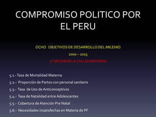 COMPROMISO POLITICO POR
EL PERU
OCHO OBJETIVOS DE DESARROLLO DEL MILENIO
2000 – 2015
5º MEJORAR LA SALUD MATERNA
5.1.-Tasa de Mortalidad Materna
5.2.- Proporción de Partos con personal sanitario
5.3.- Tasa de Uso de Anticonceptivos
5.4.- Tasa de Natalidad entre Adolescentes
5.5.- Cobertura de Atención Pre Natal
5.6.- Necesidades insatisfechas en Materia de PF
 