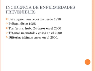 INCIDENCIA DE ENFERMEDADES
PREVENIBLES
 Sarampión: sin reportes desde 1998
 Poliomielitis: 1985

 Tos ferina: hubo 24 casos en el 2000

 Tétanos neonatal: 7 casos en el 2000

 Difteria: últimos casos en el 2000.
 
