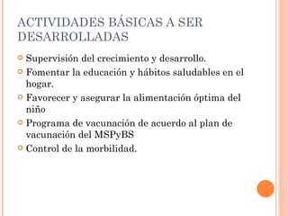 ACTIVIDADES BÁSICAS A SER
DESARROLLADAS
 Supervisión del crecimiento y desarrollo.
 Fomentar la educación y hábitos saludables en el
  hogar.
 Favorecer y asegurar la alimentación óptima del
  niño
 Programa de vacunación de acuerdo al plan de
  vacunación del MSPyBS
 Control de la morbilidad.
 