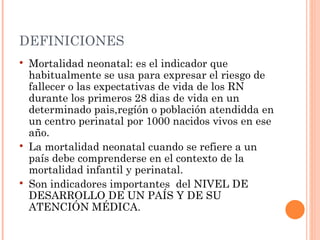 DEFINICIONES
   Mortalidad neonatal: es el indicador que
    habitualmente se usa para expresar el riesgo de
    fallecer o las expectativas de vida de los RN
    durante los primeros 28 dias de vida en un
    determinado pais,regíón o población atendidda en
    un centro perinatal por 1000 nacidos vivos en ese
    año.
   La mortalidad neonatal cuando se refiere a un
    país debe comprenderse en el contexto de la
    mortalidad infantil y perinatal.
   Son indicadores importantes del NIVEL DE
    DESARROLLO DE UN PAÍS Y DE SU
    ATENCIÓN MÉDICA.
 
