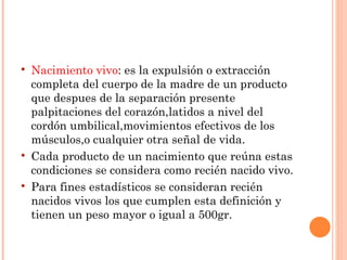    Nacimiento vivo: es la expulsión o extracción
    completa del cuerpo de la madre de un producto
    que despues de la separación presente
    palpitaciones del corazón,latidos a nivel del
    cordón umbilical,movimientos efectivos de los
    músculos,o cualquier otra señal de vida.
   Cada producto de un nacimiento que reúna estas
    condiciones se considera como recién nacido vivo.
   Para fines estadísticos se consideran recién
    nacidos vivos los que cumplen esta definición y
    tienen un peso mayor o igual a 500gr.
 