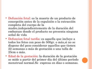    Defunción fetal: es la muerte de un producto de
    concepción antes de la expulsión o la extracción
    completa del cuerpo de la
    madre,independientemente de la duración del
    embarazo donde el producto no presenta ninguna
    señal de vida
   Defuncion fetal tardía: es aquella que incluye a
    todos los fetos con peso de 500gr. o más,si no se
    dispone del peso considerar aquellos que tienen
    22 semanas o más de gestación o una talla de
    25cm o más.
   Edad de la gestación: la duración de la gestación
    se mide a partir del primer día del último período
    menstrual normal.Se expresa en días o semanas.
 