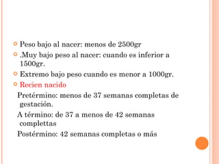  Peso bajo al nacer: menos de 2500gr
 .Muy bajo peso al nacer: cuando es inferior a
  1500gr.
 Extremo bajo peso cuando es menor a 1000gr.

 Recien nacido

 Pretérmino: menos de 37 semanas completas de
  gestación.
 A término: de 37 a menos de 42 semanas
  complettas
 Postérmino: 42 semanas completas o más
 