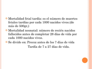  Mortalidad fetal tardía: es el número de muertes
  fetales tardías por cada 1000 nacidos vivos.(de
  más de 500gr,)
 Mortalidad neonatal: número de recién nacidos
  fallecidos antes de completar 28 días de vida por
  cada 1000 nacidos vivos.
 Se divide en: Precoz antes de los 7 días de vida

                Tardía de 7 a 27 días de vida.
 