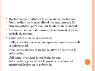    Mortalidad perinatal: es la suma de la mortaldiad
    fetal tardía y de la mortalidad neonatal precoz.Es
    muy importante para evaluar la atención perinatal.
   Incidencia: numero de casos de la enfermedad en un
    periodo de tiempo.
   Valor del cálculo de la incidencia
-   Refleja la velocidad con que aparecen nuevos casos de
    la enfermedad.
-   Sirve para calcular el riesgo relativo de contraer la
    enfermedad.
-   Util para investigar la etiología de una
    enfermedada,pues indica la presencia activa del
    agente etiológico en la población.
 