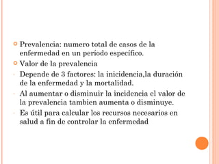  Prevalencia: numero total de casos de la
  enfermedad en un período específico.
 Valor de la prevalencia

- Depende de 3 factores: la inicidencia,la duración
  de la enfermedad y la mortalidad.
- Al aumentar o disminuir la incidencia el valor de
  la prevalencia tambien aumenta o disminuye.
- Es útil para calcular los recursos necesarios en
  salud a fin de controlar la enfermedad
 