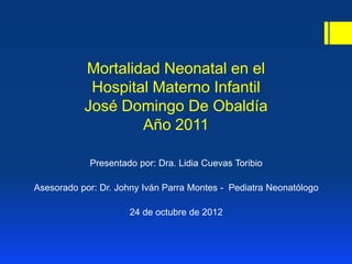 Mortalidad Neonatal en el
            Hospital Materno Infantil
           José Domingo De Obaldía
                   Año 2011

            Presentado por: Dra. Lidia Cuevas Toribio

Asesorado por: Dr. Johny Iván Parra Montes - Pediatra Neonatólogo

                     24 de octubre de 2012
 