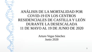 1
ANÁLISIS DE LA MORTALIDAD POR
COVID-19 EN LOS CENTROS
RESIDENCIALES DE CASTILLA Y LEÓN
DURANTE LA DESESCALADA
11 DE MAYO AL 19 DE JUNIO DE 2020
Arturo Vegas Sánchez
Junio 2020
 