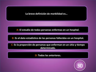 La breve definición de morbilidad es…
A: El estudio de todas personas enfermas en un hospital.
B: Es el dato estadístico de las personas fallecidas en un hospital.
C: Es la proporción de personas que enferman en un sitio y tiempo
determinado.
D: Todas las anteriores.
123456789101112131415161718192021222324252627282930
 