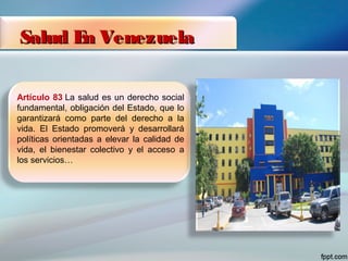 Salud En VenezuelaSalud En Venezuela
Artículo 83 La salud es un derecho social
fundamental, obligación del Estado, que lo
garantizará como parte del derecho a la
vida. El Estado promoverá y desarrollará
políticas orientadas a elevar la calidad de
vida, el bienestar colectivo y el acceso a
los servicios…
 