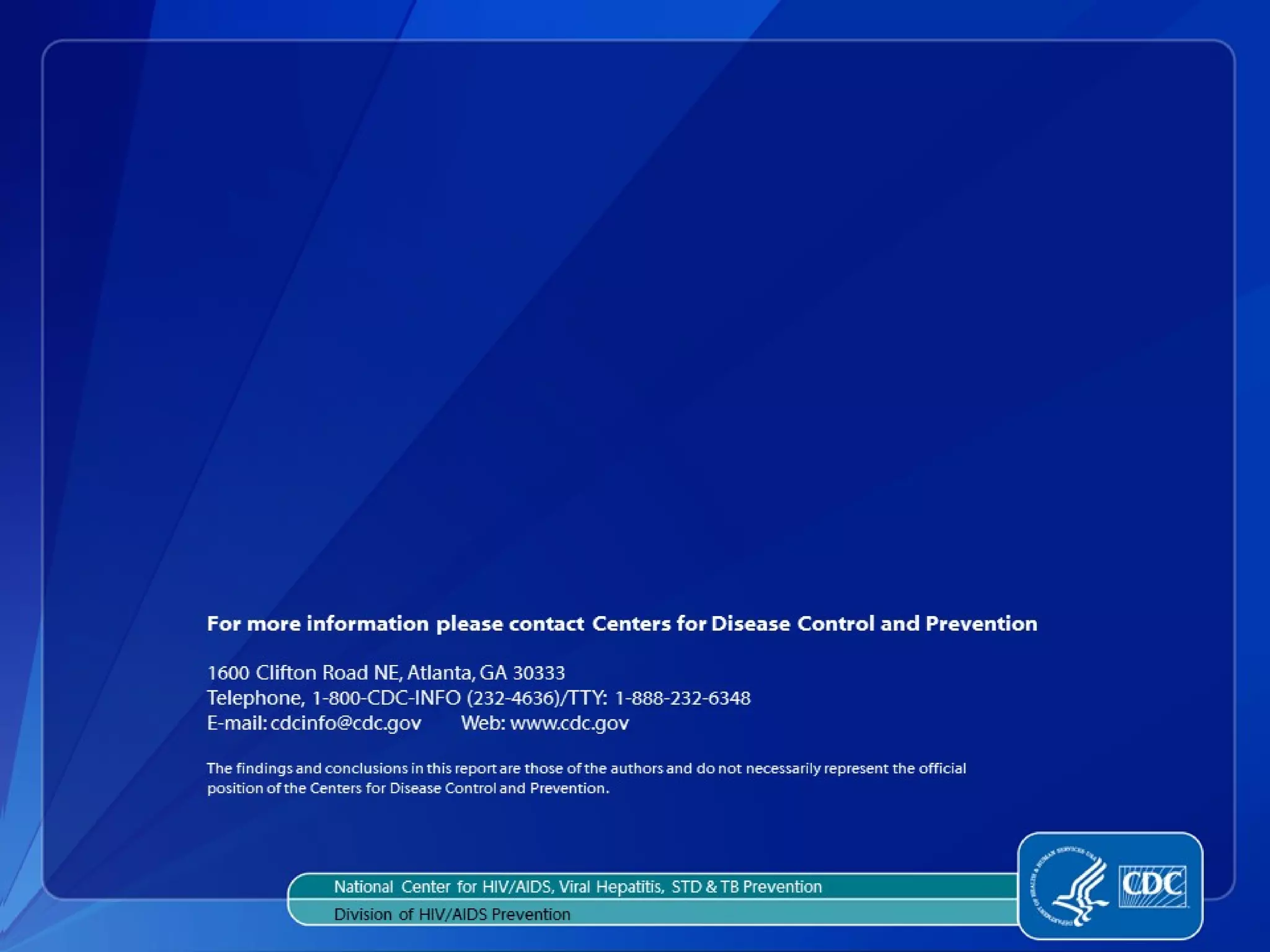 For more information please contact Centers for Disease Control and Prevention

1600 Clifton Road NE, Atlanta, GA 30333
Telephone, 1-800-CDC-INFO (232-4636)/TTY: 1-888-232-6348
E-mail: cdcinfo@cdc.gov     Web: www.cdc.gov

The findings and conclusions in this report are those of the authors and do not necessarily represent the official
position of the Centers for Disease Control and Prevention.
 