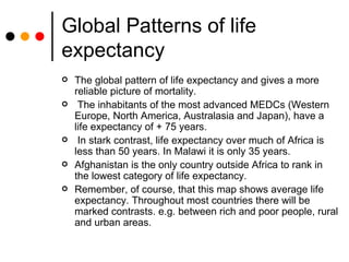 Global Patterns of life expectancy The global pattern of life expectancy and gives a more reliable picture of mortality. The inhabitants of the most advanced MEDCs (Western Europe, North America, Australasia and Japan), have a life expectancy of + 75 years. In stark contrast, life expectancy over much of Africa is less than 50 years. In Malawi it is only 35 years.  Afghanistan is the only country outside Africa to rank in the lowest category of life expectancy.  Remember, of course, that this map shows average life expectancy. Throughout most countries there will be marked contrasts. e.g. between rich and poor people, rural and urban areas. 