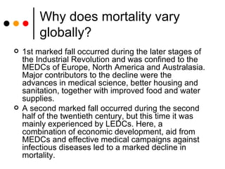 Why does mortality vary globally? 1st marked fall occurred during the later stages of the Industrial Revolution and was confined to the MEDCs of Europe, North America and Australasia. Major contributors to the decline were the advances in medical science, better housing and sanitation, together with improved food and water supplies. A second marked fall occurred during the second half of the twentieth century, but this time it was mainly experienced by LEDCs. Here, a combination of economic development, aid from MEDCs and effective medical campaigns against infectious diseases led to a marked decline in mortality. 