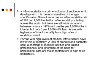 > Infant mortality is a prime indicator of socioeconomic development. It is the most sensitive of the age-specific rates. Sierra Leone has an infant mortality rate of 163 per 1,000 live births. Infant mortality is falling across the world, but there are still wide variations between nations -  142  infant deaths per 1,000 births in Liberia, but only 3 per 1,000 in Finland. Areas with high rates of infant mortality have high rates of mortality overall. >Areas with high levels of medical infrastructure have low levels of mortality. A lack of prenatal and postnatal care, a shortage of medical facilities and trained professionals, and ignorance of the need for professional care are major contributors to high rates of mortality. 