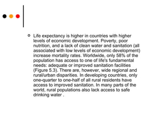 Life expectancy is higher in countries with higher levels of economic development. Poverty, poor nutrition, and a lack of clean water and sanitation (all associated with low levels of economic development) increase mortality rates. Worldwide, only 58% of the population has access to one of life's fundamental needs: adequate or improved sanitation facilities (Figure 5.3). There are, however, wide regional and rural/urban disparities. In developing countries, only one-quarter to one-half of all rural residents have access to improved sanitation. In many parts of the world, rural populations also lack access to safe drinking water  . 
