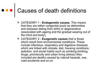 Causes of death definitions CATEGORY 1 -  Endogenetic causes . This means that they are either congenital (such as deformities  and diseases dating from birth) or degenerative (associated with ageing and the gradual wearing out of the mind and body).  CATEGORY 2 -  Exogenetic causes  that is those which result from environmental conditions. These include infectious, respiratory and digestive diseases which are linked with climate, diet, housing conditions, pollution, and social habits such as smoking drinking, drugs, promiscuity and urban living (stress) Also included are deaths caused by natural hazards, war, road accidents and so on. 
