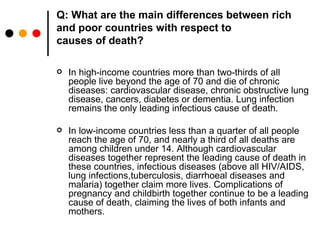 Q: What are the main differences between rich and poor countries with respect to causes of death? In high-income countries more than two-thirds of all people live beyond the age of 70 and die of chronic diseases: cardiovascular disease, chronic obstructive lung disease, cancers, diabetes or dementia. Lung infection remains the only leading infectious cause of death. In low-income countries less than a quarter of all people reach the age of 70, and nearly a third of all deaths are among children under 14. Although cardiovascular diseases together represent the leading cause of death in these countries, infectious diseases (above all HIV/AIDS, lung infections,tuberculosis, diarrhoeal diseases and malaria) together claim more lives. Complications of pregnancy and childbirth together continue to be a leading cause of death, claiming the lives of both infants and mothers. 