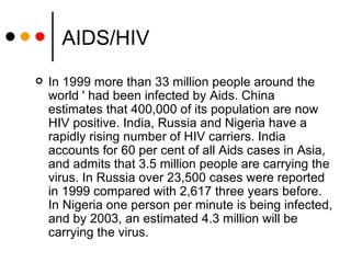 AIDS/HIV In 1999 more than 33 million people around the world ' had been infected by Aids. China estimates that 400,000 of its population are now HIV positive. India, Russia and Nigeria have a rapidly rising number of HIV carriers. India accounts for 60 per cent of all Aids cases in Asia, and admits that 3.5 million people are carrying the virus. In Russia over 23,500 cases were reported in 1999 compared with 2,617 three years before. In Nigeria one person per minute is being infected, and by 2003, an estimated 4.3 million will be carrying the virus.  