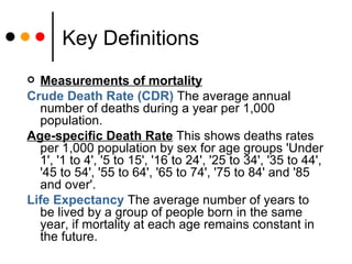Key Definitions Measurements of mortality Crude Death Rate (CDR)  The average annual number of deaths during a year per 1,000 population.  Age-specific Death Rate  This shows deaths rates per 1,000 population by sex for age groups 'Under 1', '1 to 4', '5 to 15', '16 to 24', '25 to 34', '35 to 44', '45 to 54', '55 to 64', '65 to 74', '75 to 84' and '85 and over'.  Life Expectancy  The average number of years to be lived by a group of people born in the same year, if mortality at each age remains constant in the future.  
