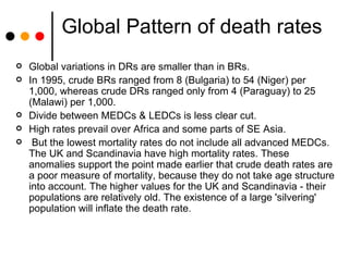 Global Pattern of death rates Global variations in DRs are smaller than in BRs.  In 1995, crude BRs ranged from 8 (Bulgaria) to 54 (Niger) per 1,000, whereas crude DRs ranged only from 4 (Paraguay) to 25 (Malawi) per 1,000.  Divide between MEDCs & LEDCs is less clear cut. High rates prevail over Africa and some parts of SE Asia. But the lowest mortality rates do not include all advanced MEDCs. The UK and Scandinavia have high mortality rates. These anomalies support the point made earlier that crude death rates are a poor measure of mortality, because they do not take age structure into account. The higher values for the UK and Scandinavia - their populations are relatively old. The existence of a large 'silvering' population will inflate the death rate. 