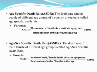  Age Specific Death Rate(ASDR): The death rate among
people of different age groups of a country or region is called
age specific death rate.
 Formula:
ASDR=
 Age-Sex Specific Death Rate(ASSDR): The death rate of
male female of different age group is called Age-Sex Specific
Death Rate.
 Formula:
ASSDR=
The number of deaths in a particular age group
Total population of that particular age group
x 1000
Number of male / female deaths of certain age groups
Total number of males / females at that age
x 1000
 