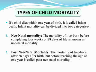  If a child dies within one year of birth, it is called infant
death. Infant mortality can be divided into two categories-
1. Neo-Natal mortality: The mortality of live-born before
completing four weeks or 28 days of life is known as
neo-natal mortality.
2. Post Neo-Natal Mortality: The mortality of live-born
after 28 days after birth, but before reaching the age of
one year is called post-neo-natal mortality.
TYPES OF CHILD MORTALITY
 