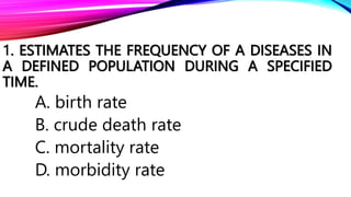 1. ESTIMATES THE FREQUENCY OF A DISEASES IN
A DEFINED POPULATION DURING A SPECIFIED
TIME.
A. birth rate
B. crude death rate
C. mortality rate
D. morbidity rate
 