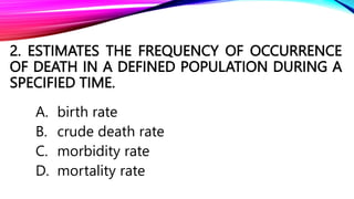 2. ESTIMATES THE FREQUENCY OF OCCURRENCE
OF DEATH IN A DEFINED POPULATION DURING A
SPECIFIED TIME.
A. birth rate
B. crude death rate
C. morbidity rate
D. mortality rate
 