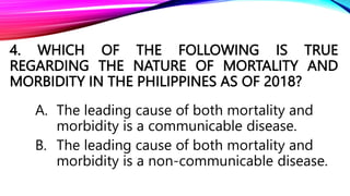 4. WHICH OF THE FOLLOWING IS TRUE
REGARDING THE NATURE OF MORTALITY AND
MORBIDITY IN THE PHILIPPINES AS OF 2018?
A. The leading cause of both mortality and
morbidity is a communicable disease.
B. The leading cause of both mortality and
morbidity is a non-communicable disease.
 