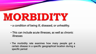 MORBIDITY
• a condition of being ill, diseased, or unhealthy.
• This can include acute illnesses, as well as chronic
illnesses
• The morbidity rate examines how many people got a
certain disease in a specific geographical location during a
specific period
 