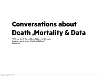 Conversations about
Death ,Mortality & Data
“With out death the world would be a terrible place.
Imagine a world where Hitler is still alive....”
Family Guy

Friday, September 21, 12

 