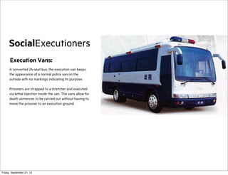 SocialExecutioners
Execution Vans:
A converted 24-seat bus, the execution van keeps
the appearance of a normal police van on the
outside with no markings indicating its purpose.
Prisoners are strapped to a stretcher and executed
via lethal injection inside the van. The vans allow for
death sentences to be carried out without having to
move the prisoner to an execution ground.

Friday, September 21, 12

 