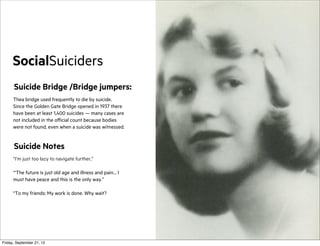 SocialSuiciders
Suicide Bridge /Bridge jumpers:
Thea bridge used frequently to die by suicide.
Since the Golden Gate Bridge opened in 1937 there
have been at least 1,400 suicides — many cases are
not included in the official count because bodies
were not found, even when a suicide was witnessed.

Suicide Notes
“I’m just too lazy to navigate further,”
“‘The future is just old age and illness and pain… I
must have peace and this is the only way.”
“To my friends: My work is done. Why wait?

Friday, September 21, 12

 