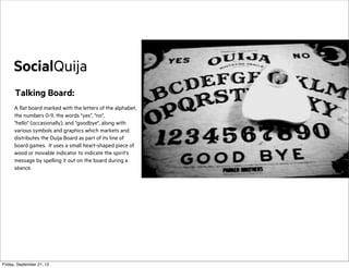 SocialQuija
Talking Board:
A flat board marked with the letters of the alphabet,
the numbers 0-9, the words "yes", "no",
"hello" (occasionally), and "goodbye", along with
various symbols and graphics which markets and
distributes the Ouija Board as part of its line of
board games. It uses a small heart-shaped piece of
wood or movable indicator to indicate the spirit's
message by spelling it out on the board during a
séance.

Friday, September 21, 12

 