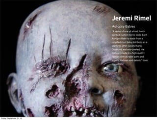 Jeremi Rimel
Autopsy Babies
“A series of one of a kind, handpainted custom horror dolls. Each
Autopsy Baby is made from a
recycled vinyl baby doll body as a
platform, often second hand.
Dissected and mis-created, the
dolls are made in a high quality
fashion with durable parts and
superb textures and details.” from
his website

Friday, September 21, 12

 