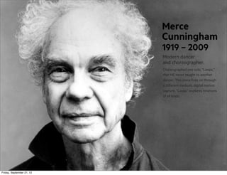 Merce
Cunningham
1919 – 2009
Modern dancer
and choreographer.
Choreographed one solo, “Loops,”
that HE never taught to another
dancer. This piece lives on through
a different medium: digital motion
capture. “Loops” explores rotations
of all kinds.

Friday, September 21, 12

 
