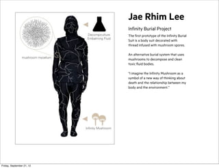 Jae Rhim Lee
Infinity Burial Project
The first prototype of the Infinity Burial
Suit is a body suit decorated with
thread infused with mushroom spores.
An alternative burial system that uses
mushrooms to decompose and clean
toxic fluid bodies.
“I imagine the Infinity Mushroom as a
symbol of a new way of thinking about
death and the relationship between my
body and the environment.”

Friday, September 21, 12

 