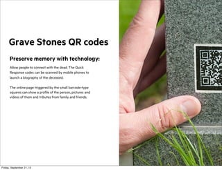 Grave Stones QR codes
Preserve memory with technology:
Allow people to connect with the dead. The Quick
Response codes can be scanned by mobile phones to
launch a biography of the deceased.
The online page triggered by the small barcode-type
squares can show a profile of the person, pictures and
videos of them and tributes from family and friends.

Friday, September 21, 12

 
