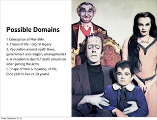 Possible Domains
1. Conception of Mortality
2. Traces of life - Digital legacy
3. Regulation around death (laws,
government and religion, arrangements)
4. A vacation to death / death simulation
when joining the army
5. Shape of time & meaning of life,
(one year to live vs 30 years).

Friday, September 21, 12

 
