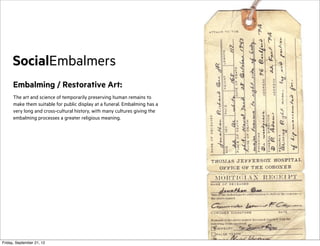 SocialEmbalmers
Embalming / Restorative Art:
The art and science of temporarily preserving human remains to
make them suitable for public display at a funeral. Embalming has a
very long and cross-cultural history, with many cultures giving the
embalming processes a greater religious meaning.

Friday, September 21, 12

 
