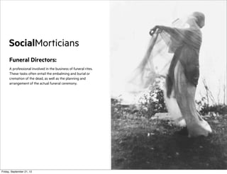 SocialMorticians
Funeral Directors:
A professional involved in the business of funeral rites.
These tasks often entail the embalming and burial or
cremation of the dead, as well as the planning and
arrangement of the actual funeral ceremony.

Friday, September 21, 12

 
