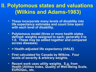 II. Polytomous states and valuations
(Wilkins and Adams-1983)
• These incorporate many levels of disability into
life expectancy estimates and count time spent
with each level of disability.
• Polytomous model (three or more health states
defined: weights assigned to each; generally 0 to
1.0. These may be added together and compared
across diseases)
• = Health-adjusted life expectancy (HALE)
• First calculated for Canada by Wilkins. Four
levels of severity & arbitrary weights.
• Recent work uses utility weights. E.g. from
Health Utilities Index, Quality of Well-Being Scale,
EUROQoL, etc.
 