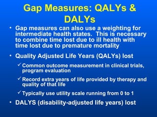 Gap Measures: QALYs &
DALYs
• Gap measures can also use a weighting for
intermediate health states. This is necessary
to combine time lost due to ill health with
time lost due to premature mortality
• Quality Adjusted Life Years (QALYs) lost
Common outcome measurement in clinical trials,
program evaluation
Record extra years of life provided by therapy and
quality of that life
Typically use utility scale running from 0 to 1
• DALYS (disability-adjusted life years) lost
 