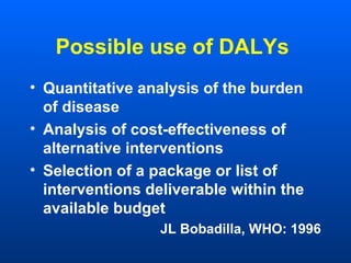 Possible use of DALYs
• Quantitative analysis of the burden
of disease
• Analysis of cost-effectiveness of
alternative interventions
• Selection of a package or list of
interventions deliverable within the
available budget
JL Bobadilla, WHO: 1996
 