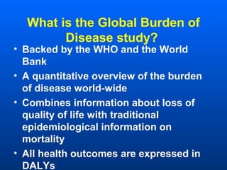 What is the Global Burden of
Disease study?
• Backed by the WHO and the World
Bank
• A quantitative overview of the burden
of disease world-wide
• Combines information about loss of
quality of life with traditional
epidemiological information on
mortality
• All health outcomes are expressed in
DALYs
 