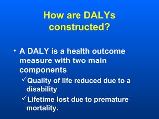 How are DALYs
constructed?
• A DALY is a health outcome
measure with two main
components
Quality of life reduced due to a
disability
Lifetime lost due to premature
mortality.
 