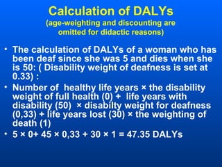 Calculation of DALYs
(age-weighting and discounting are
omitted for didactic reasons)
• The calculation of DALYs of a woman who has
been deaf since she was 5 and dies when she
is 50: ( Disability weight of deafness is set at
0.33) :
• Number of healthy life years × the disability
weight of full health (0) + life years with
disability (50) × disabilty weight for deafness
(0,33) + life years lost (30) × the weighting of
death (1)
• 5 × 0+ 45 × 0,33 + 30 × 1 = 47.35 DALYs
 