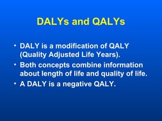 DALYs and QALYs
• DALY is a modification of QALY
(Quality Adjusted Life Years).
• Both concepts combine information
about length of life and quality of life.
• A DALY is a negative QALY.
 