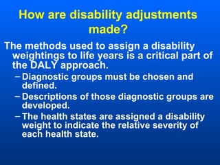 How are disability adjustments
made?
The methods used to assign a disability
weightings to life years is a critical part of
the DALY approach.
– Diagnostic groups must be chosen and
defined.
– Descriptions of those diagnostic groups are
developed.
– The health states are assigned a disability
weight to indicate the relative severity of
each health state.
 