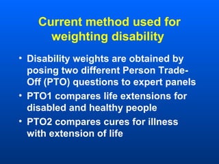 Current method used for
weighting disability
• Disability weights are obtained by
posing two different Person Trade-
Off (PTO) questions to expert panels
• PTO1 compares life extensions for
disabled and healthy people
• PTO2 compares cures for illness
with extension of life
 